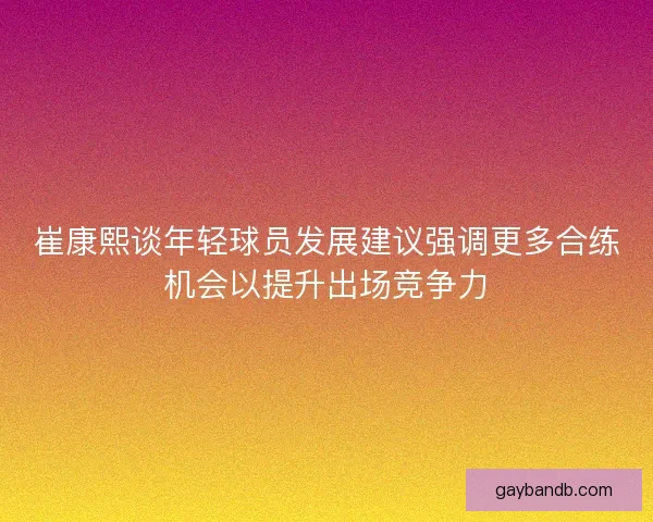 崔康熙谈年轻球员发展建议强调更多合练机会以提升出场竞争力