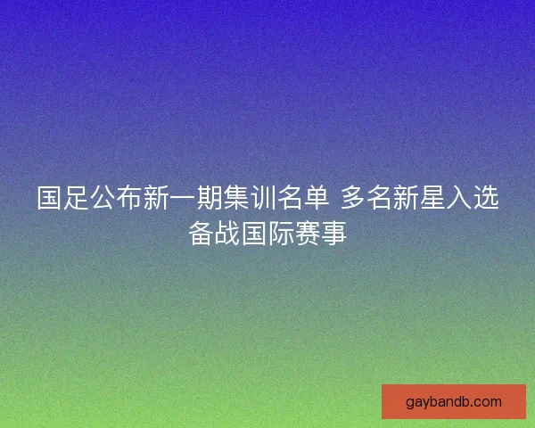 国足公布新一期集训名单 多名新星入选备战国际赛事