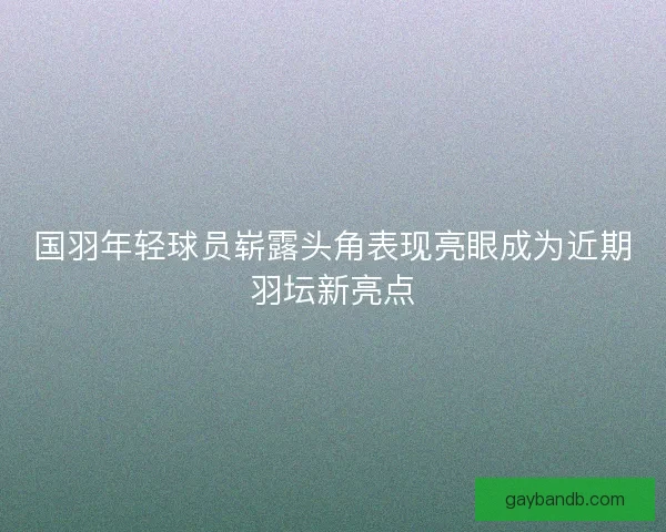 国羽年轻球员崭露头角表现亮眼成为近期羽坛新亮点 国羽年轻球员崭露头角表现亮眼成为近期羽坛新亮点