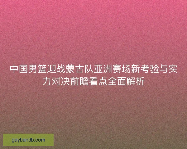 中国男篮迎战蒙古队亚洲赛场新考验与实力对决前瞻看点全面解析