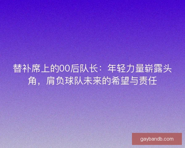 替补席上的00后队长：年轻力量崭露头角，肩负球队未来的希望与责任