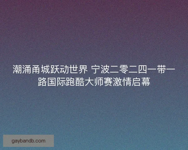 潮涌甬城跃动世界 宁波二零二四一带一路国际跑酷大师赛激情启幕 潮涌甬城跃动世界 宁波二零二四一带一路国际跑酷大师赛激情启幕