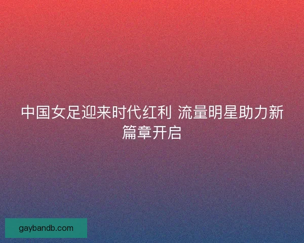 中国女足迎来时代红利 流量明星助力新篇章开启