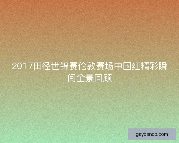 2017田径世锦赛伦敦赛场中国红精彩瞬间全景回顾 2017田径世锦赛伦敦赛场中国红精彩瞬间全景回顾