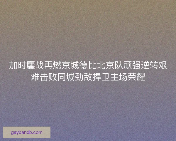 加时鏖战再燃京城德比北京队顽强逆转艰难击败同城劲敌捍卫主场荣耀 加时鏖战再燃京城德比北京队顽强逆转艰难击败同城劲敌捍卫主场荣耀