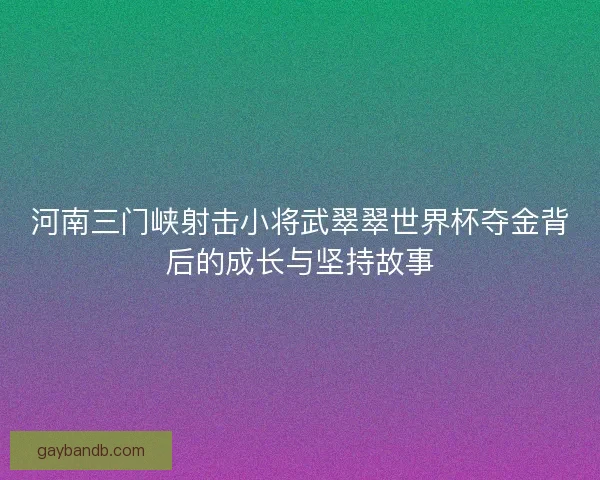 河南三门峡射击小将武翠翠世界杯夺金背后的成长与坚持故事