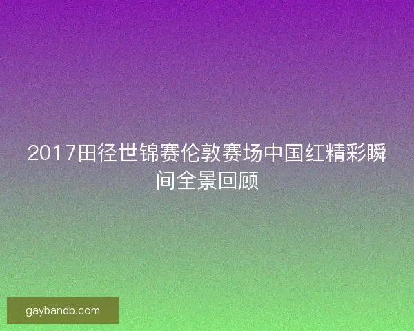 2017田径世锦赛伦敦赛场中国红精彩瞬间全景回顾
