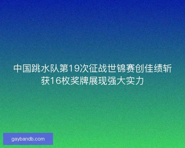 中国跳水队第19次征战世锦赛创佳绩斩获16枚奖牌展现强大实力